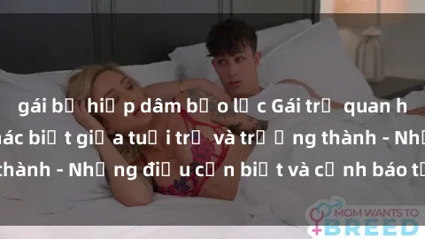 gái bị hiếp dâm bạo lực Gái trẻ quan hệ: Mối quan hệ khác biệt giữa tuổi trẻ và trưởng thành - Những điều cần biết và cảnh báo từ chuyên gia