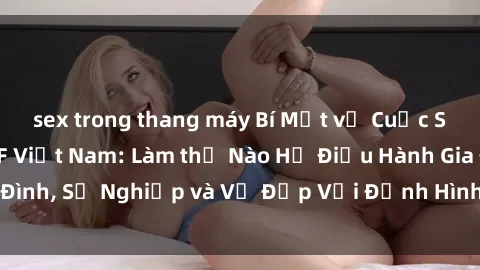 sex trong thang máy Bí Mật về Cuộc Sống Của Các MILF Việt Nam: Làm thế Nào Họ Điều Hành Gia Đình, Sự Nghiệp và Vẻ Đẹp Với Định Hình Văn Hóa Đương Đại