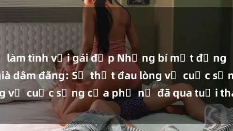 làm tình với gái đẹp Những bí mật đằng sau vẻ ngoài gái già dâm đãng: Sự thật đau lòng về cuộc sống của phụ nữ đã qua tuổi thanh xuân