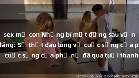 sex mẹ con Những bí mật đằng sau vẻ ngoài gái già dâm đãng: Sự thật đau lòng về cuộc sống của phụ nữ đã qua tuổi thanh xuân