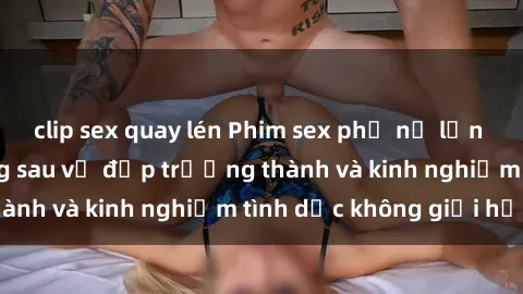 clip sex quay lén Phim sex phụ nữ lớn tuổi: Sức hút đằng sau vẻ đẹp trưởng thành và kinh nghiệm tình dục không giới hạn