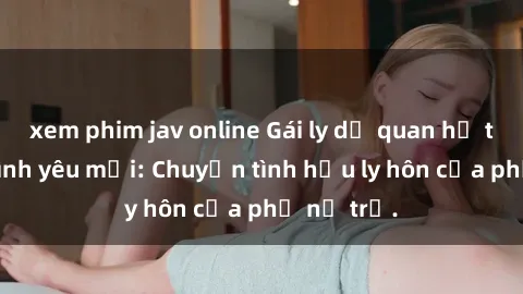 xem phim jav online Gái ly dị quan hệ tìm kiếm tình yêu mới: Chuyện tình hậu ly hôn của phụ nữ trẻ.