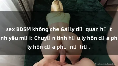 sex BDSM không che Gái ly dị quan hệ tìm kiếm tình yêu mới: Chuyện tình hậu ly hôn của phụ nữ trẻ.