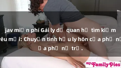 jav miễn phí Gái ly dị quan hệ tìm kiếm tình yêu mới: Chuyện tình hậu ly hôn của phụ nữ trẻ.