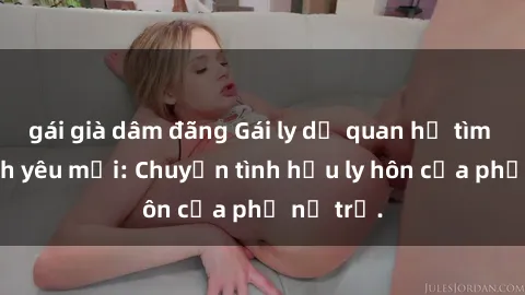 gái già dâm đãng Gái ly dị quan hệ tìm kiếm tình yêu mới: Chuyện tình hậu ly hôn của phụ nữ trẻ.