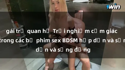 gái trẻ quan hệ Trải nghiệm cảm giác mới lạ trong các bộ phim sex BDSM hấp dẫn và sống động