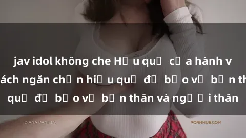 jav idol không che Hậu quả của hành vi bạo dâm sex và cách ngăn chặn hiệu quả để bảo vệ bản thân và người thân