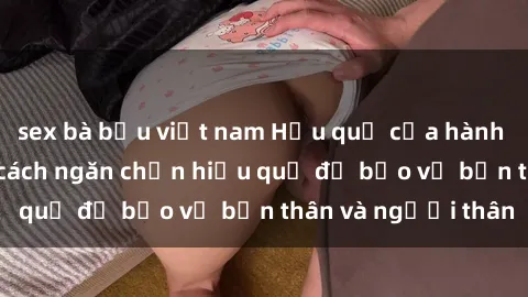 sex bà bầu việt nam Hậu quả của hành vi bạo dâm sex và cách ngăn chặn hiệu quả để bảo vệ bản thân và người thân