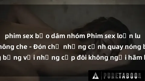 phim sex bạo dâm nhóm Phim sex loạn luân đầy kích thích không che - Đón chờ những cảnh quay nóng bỏng với những cặp đôi không ngại hãm hiếp gia đình trong lòng