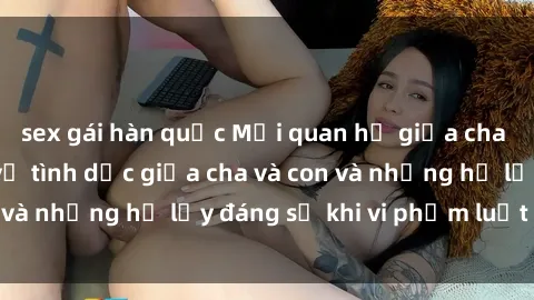 sex gái hàn quốc Mối quan hệ giữa cha và con: Sự thật về tình dục giữa cha và con và những hệ lụy đáng sợ khi vi phạm luật pháp.