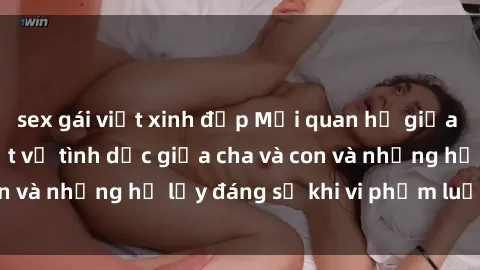 sex gái việt xinh đẹp Mối quan hệ giữa cha và con: Sự thật về tình dục giữa cha và con và những hệ lụy đáng sợ khi vi phạm luật pháp.