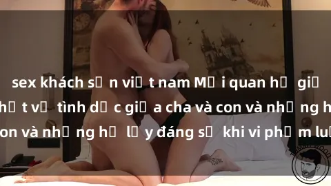 sex khách sạn việt nam Mối quan hệ giữa cha và con: Sự thật về tình dục giữa cha và con và những hệ lụy đáng sợ khi vi phạm luật pháp.