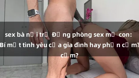 sex bà nội trợ Động phòng sex mẹ con: Bí mật tình yêu của gia đình hay phản cảm?