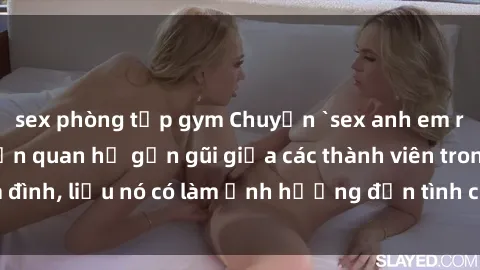 sex phòng tập gym Chuyện `sex anh em ruột` - Đề cập đến quan hệ gần gũi giữa các thành viên trong gia đình, liệu nó có làm ảnh hưởng đến tình cảm gia đình hay không?