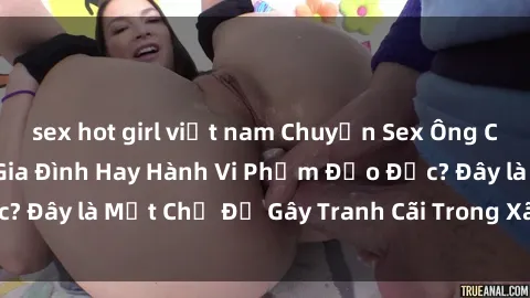 sex hot girl việt nam Chuyện Sex Ông Cháu: Mối Quan Hệ Gia Đình Hay Hành Vi Phạm Đạo Đức? Đây là Một Chủ Đề Gây Tranh Cãi Trong Xã Hội Hiện Nay.