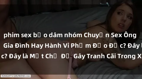 phim sex bạo dâm nhóm Chuyện Sex Ông Cháu: Mối Quan Hệ Gia Đình Hay Hành Vi Phạm Đạo Đức? Đây là Một Chủ Đề Gây Tranh Cãi Trong Xã Hội Hiện Nay.