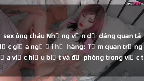 sex ông cháu Những vấn đề đáng quan tâm về quan hệ tình dục giữa người họ hàng: Tầm quan trọng của việc hiểu biết và đề phòng trong việc tiếp xúc trong gia đình.