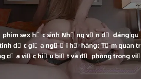 phim sex học sinh Những vấn đề đáng quan tâm về quan hệ tình dục giữa người họ hàng: Tầm quan trọng của việc hiểu biết và đề phòng trong việc tiếp xúc trong gia đình.