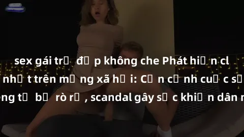 sex gái trẻ đẹp không che Phát hiện clip sex quay lén hot nhất trên mạng xã hội: Cận cảnh cuộc sống riêng tư bị rò rỉ, scandal gây sốc khiến dân mạng không khỏi bàng hoàng