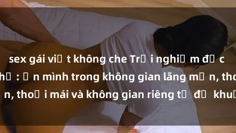 sex gái việt không che Trải nghiệm độc đáo tại sex nhà nghỉ: ẩn mình trong không gian lãng mạn, thoải mái và không gian riêng tư để khuấy động tình ái.