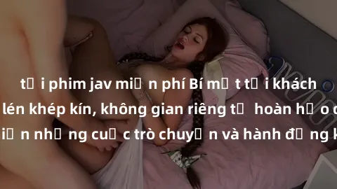 tải phim jav miễn phí Bí mật tại khách sạn: Phòng quay lén khép kín, không gian riêng tư hoàn hảo để thực hiện những cuộc trò chuyện và hành động không bị người khác phát hiện.