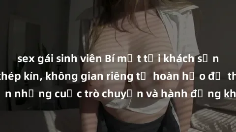 sex gái sinh viên Bí mật tại khách sạn: Phòng quay lén khép kín, không gian riêng tư hoàn hảo để thực hiện những cuộc trò chuyện và hành động không bị người khác phát hiện.