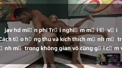 jav hd miễn phí Trải nghiệm mới lạ với sex phòng tắm - Cách tạo hứng thú và kích thích mạnh mẽ trong không gian vô cùng gợi cảm và lãng mạn