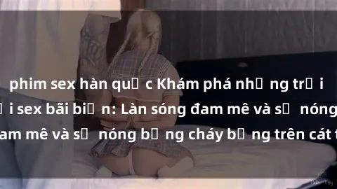 phim sex hàn quốc Khám phá những trải nghiệm độc đáo tại sex bãi biển: Làn sóng đam mê và sự nóng bỏng cháy bỏng trên cát trắng