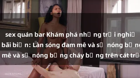 sex quán bar Khám phá những trải nghiệm độc đáo tại sex bãi biển: Làn sóng đam mê và sự nóng bỏng cháy bỏng trên cát trắng