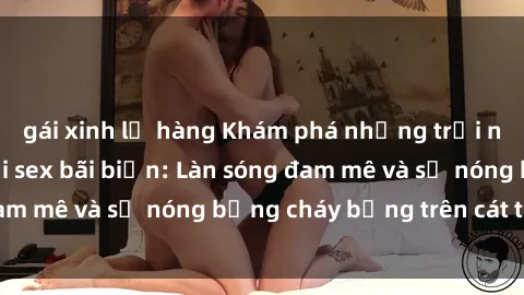 gái xinh lộ hàng Khám phá những trải nghiệm độc đáo tại sex bãi biển: Làn sóng đam mê và sự nóng bỏng cháy bỏng trên cát trắng