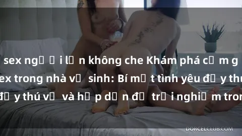 sex người lớn không che Khám phá cảm giác mới mẻ với sex trong nhà vệ sinh: Bí mật tình yêu đầy thú vị và hấp dẫn để trải nghiệm trong đêm hôm nay!