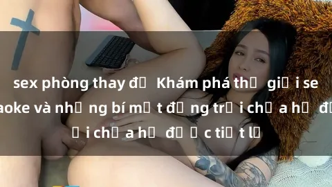 sex phòng thay đồ Khám phá thế giới sex quán karaoke và những bí mật động trời chưa hề được tiết lộ