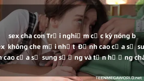 sex cha con Trải nghiệm cực kỳ nóng bỏng trong phim sex  không che mới nhất  Đỉnh cao của sự sung sướng và tận hưởng chân thật