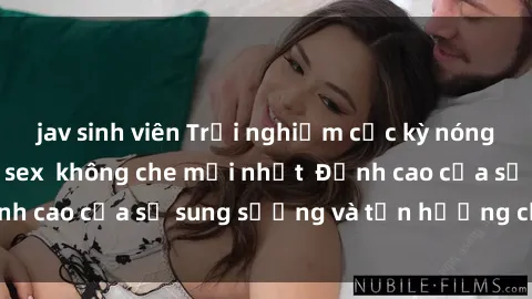 jav sinh viên Trải nghiệm cực kỳ nóng bỏng trong phim sex  không che mới nhất  Đỉnh cao của sự sung sướng và tận hưởng chân thật