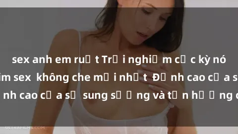 sex anh em ruột Trải nghiệm cực kỳ nóng bỏng trong phim sex  không che mới nhất  Đỉnh cao của sự sung sướng và tận hưởng chân thật