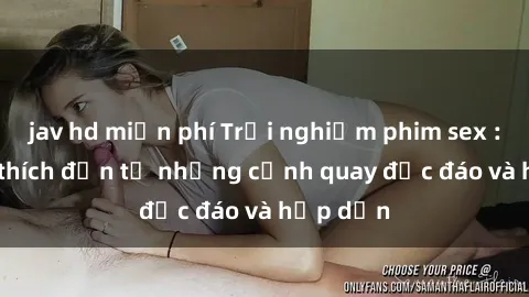 jav hd miễn phí Trải nghiệm phim sex : Sự kích thích đến từ những cảnh quay độc đáo và hấp dẫn