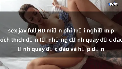 sex jav full HD miễn phí Trải nghiệm phim sex : Sự kích thích đến từ những cảnh quay độc đáo và hấp dẫn