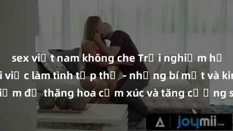 sex việt nam không che Trải nghiệm hứng khởi cùng với việc làm tình tập thể - những bí mật và kinh nghiệm để thăng hoa cảm xúc và tăng cường sự gắn kết trong mối quan hệ