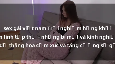 sex gái việt nam Trải nghiệm hứng khởi cùng với việc làm tình tập thể - những bí mật và kinh nghiệm để thăng hoa cảm xúc và tăng cường sự gắn kết trong mối quan hệ