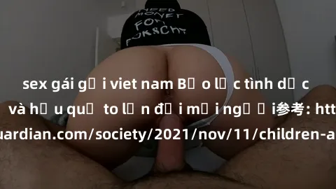 sex gái gọi viet nam Bạo lực tình dục trong nhóm: nguy cơ và hậu quả to lớn đối mọi người参考: https://www.theguardian.com/society/2021/nov/11/children-as-young-as-four-are-being-sexually-abused-by-grou