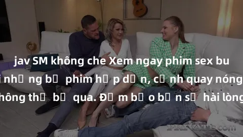 jav SM không che Xem ngay phim sex bukkake hàng đầu với những bộ phim hấp dẫn, cảnh quay nóng bỏng không thể bỏ qua. Đảm bảo bạn sẽ hài lòng với trải nghiệm mới lạ này!