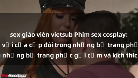 sex giáo viên vietsub Phim sex cosplay: Trải nghiệm tuyệt vời của cặp đôi trong những bộ trang phục gợi cảm và kích thích