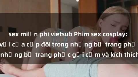 sex miễn phí vietsub Phim sex cosplay: Trải nghiệm tuyệt vời của cặp đôi trong những bộ trang phục gợi cảm và kích thích