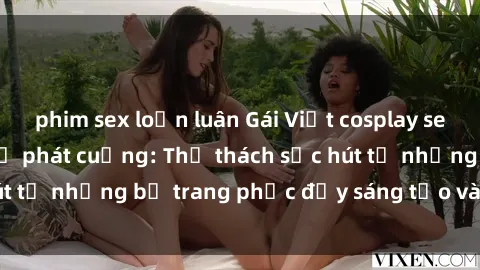 phim sex loạn luân Gái Việt cosplay sexy khiến fan hâm mộ phát cuồng: Thử thách sức hút từ những bộ trang phục đầy sáng tạo và quyến rũ!