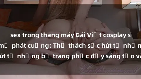 sex trong thang máy Gái Việt cosplay sexy khiến fan hâm mộ phát cuồng: Thử thách sức hút từ những bộ trang phục đầy sáng tạo và quyến rũ!