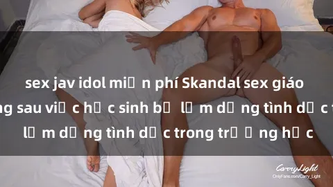 sex jav idol miễn phí Skandal sex giáo viên: Sự thật đằng sau việc học sinh bị lạm dụng tình dục trong trường học