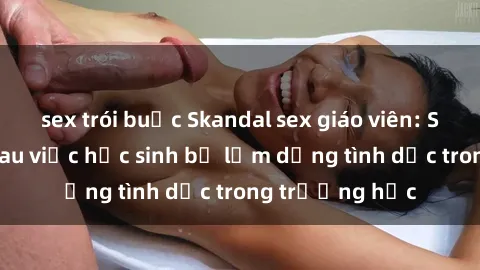 sex trói buộc Skandal sex giáo viên: Sự thật đằng sau việc học sinh bị lạm dụng tình dục trong trường học