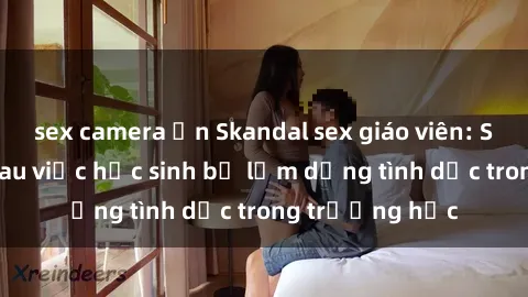 sex camera ẩn Skandal sex giáo viên: Sự thật đằng sau việc học sinh bị lạm dụng tình dục trong trường học