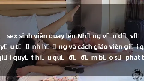 sex sinh viên quay lén Những vấn đề về sex học sinh: Các yếu tố ảnh hưởng và cách giáo viên giải quyết hiệu quả để đảm bảo sự phát triển toàn diện.