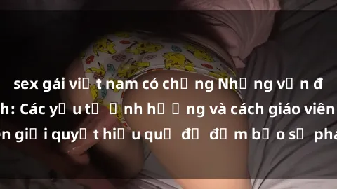 sex gái việt nam có chồng Những vấn đề về sex học sinh: Các yếu tố ảnh hưởng và cách giáo viên giải quyết hiệu quả để đảm bảo sự phát triển toàn diện.